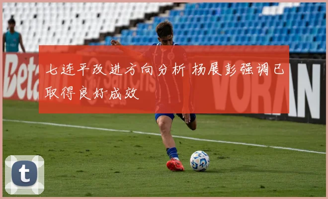 七连平改进方向分析 杨展彭强调已取得良好成效