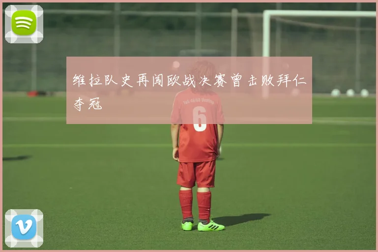 维拉队史再闯欧战决赛曾击败拜仁夺冠